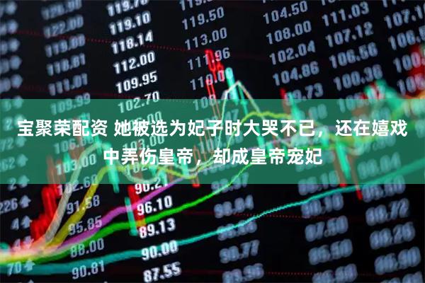 宝聚荣配资 她被选为妃子时大哭不已，还在嬉戏中弄伤皇帝，却成皇帝宠妃