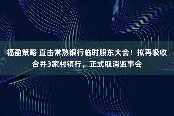 福盈策略 直击常熟银行临时股东大会！拟再吸收合并3家村镇行，正式取消监事会