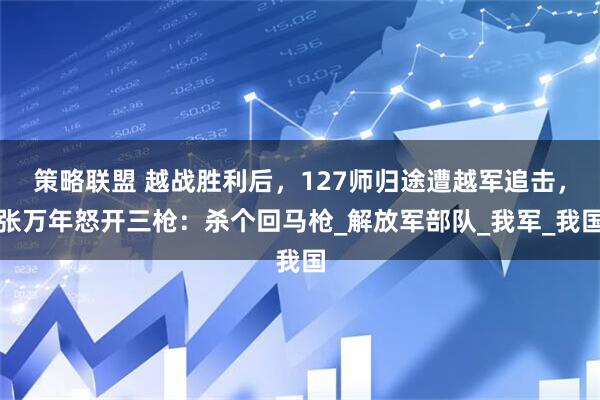 策略联盟 越战胜利后，127师归途遭越军追击，张万年怒开三枪：杀个回马枪_解放军部队_我军_我国