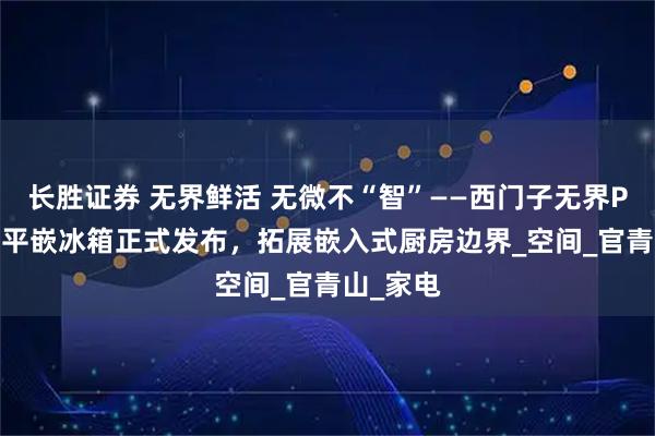 长胜证券 无界鲜活 无微不“智”——西门子无界Plus智能平嵌冰箱正式发布，拓展嵌入式厨房边界_空间_官青山_家电