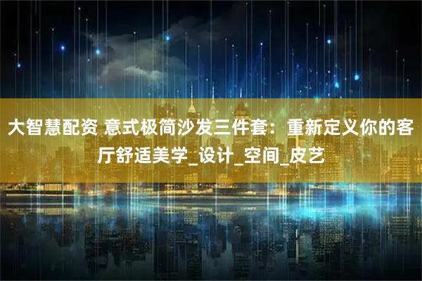 大智慧配资 意式极简沙发三件套：重新定义你的客厅舒适美学_设计_空间_皮艺